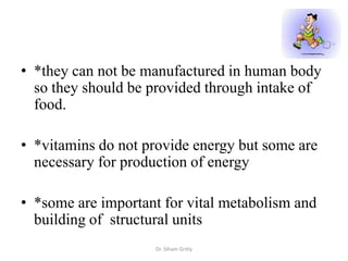 • *they can not be manufactured in human body
  so they should be provided through intake of
  food.

• *vitamins do not provide energy but some are
  necessary for production of energy

• *some are important for vital metabolism and
  building of structural units
                    Dr. Siham Gritly
 