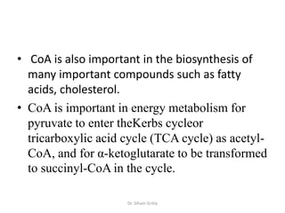 • CoA is also important in the biosynthesis of
  many important compounds such as fatty
  acids, cholesterol.
• CoA is important in energy metabolism for
  pyruvate to enter theKerbs cycleor
  tricarboxylic acid cycle (TCA cycle) as acetyl-
  CoA, and for α-ketoglutarate to be transformed
  to succinyl-CoA in the cycle.

                     Dr. Siham Gritly
 