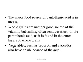 • The major food source of pantothenic acid is in
  meats,
• Whole grains are another good source of the
  vitamin, but milling often removes much of the
  pantothenic acid, as it is found in the outer
  layers of whole grains.
• Vegetables, such as broccoli and avocados
  also have an abundance of the acid.

                     Dr. Siham Gritly
 