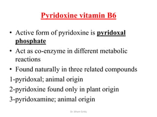 Pyridoxine vitamin B6

• Active form of pyridoxine is pyridoxal
  phosphate
• Act as co-enzyme in different metabolic
  reactions
• Found naturally in three related compounds
1-pyridoxal; animal origin
2-pyridoxine found only in plant origin
3-pyridoxamine; animal origin
                    Dr. Siham Gritly
 