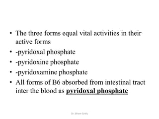 • The three forms equal vital activities in their
  active forms
• -pyridoxal phosphate
• -pyridoxine phosphate
• -pyridoxamine phosphate
• All forms of B6 absorbed from intestinal tract
  inter the blood as pyridoxal phosphate


                      Dr. Siham Gritly
 