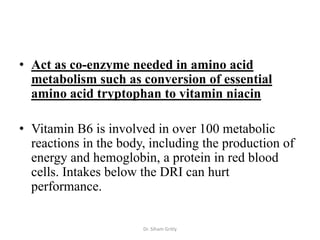 • Act as co-enzyme needed in amino acid
  metabolism such as conversion of essential
  amino acid tryptophan to vitamin niacin

• Vitamin B6 is involved in over 100 metabolic
  reactions in the body, including the production of
  energy and hemoglobin, a protein in red blood
  cells. Intakes below the DRI can hurt
  performance.


                       Dr. Siham Gritly
 