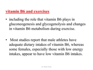 vitamin B6 and exercises
• including the role that vitamin B6 plays in
  gluconeogenesis and glycogenolysis and changes
  in vitamin B6 metabolism during exercise.

• Most studies report that male athletes have
  adequate dietary intakes of vitamin B6, whereas
  some females, especially those with low energy
  intakes, appear to have low vitamin B6 intakes.


                      Dr. Siham Gritly
 
