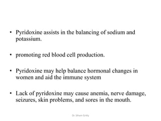 • Pyridoxine assists in the balancing of sodium and
  potassium.

• promoting red blood cell production.

• Pyridoxine may help balance hormonal changes in
  women and aid the immune system

• Lack of pyridoxine may cause anemia, nerve damage,
  seizures, skin problems, and sores in the mouth.

                         Dr. Siham Gritly
 