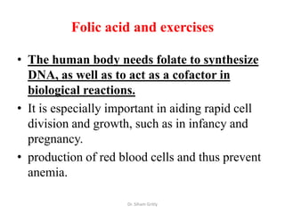 Folic acid and exercises

• The human body needs folate to synthesize
  DNA, as well as to act as a cofactor in
  biological reactions.
• It is especially important in aiding rapid cell
  division and growth, such as in infancy and
  pregnancy.
• production of red blood cells and thus prevent
  anemia.

                      Dr. Siham Gritly
 