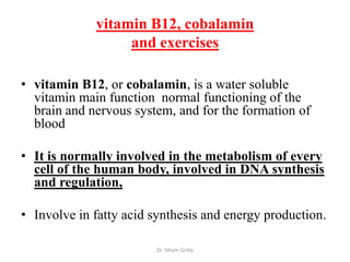 vitamin B12, cobalamin
                  and exercises

• vitamin B12, or cobalamin, is a water soluble
  vitamin main function normal functioning of the
  brain and nervous system, and for the formation of
  blood

• It is normally involved in the metabolism of every
  cell of the human body, involved in DNA synthesis
  and regulation,

• Involve in fatty acid synthesis and energy production.

                        Dr. Siham Gritly
 