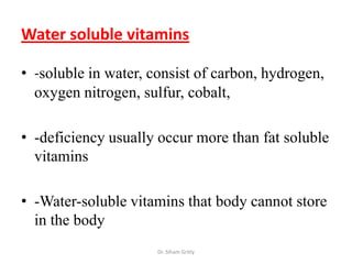 Water soluble vitamins

• -soluble in water, consist of carbon, hydrogen,
  oxygen nitrogen, sulfur, cobalt,

• -deficiency usually occur more than fat soluble
  vitamins

• -Water-soluble vitamins that body cannot store
  in the body
                      Dr. Siham Gritly
 