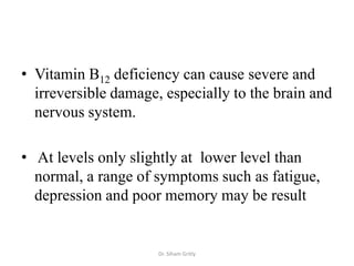 • Vitamin B12 deficiency can cause severe and
  irreversible damage, especially to the brain and
  nervous system.

• At levels only slightly at lower level than
  normal, a range of symptoms such as fatigue,
  depression and poor memory may be result


                      Dr. Siham Gritly
 