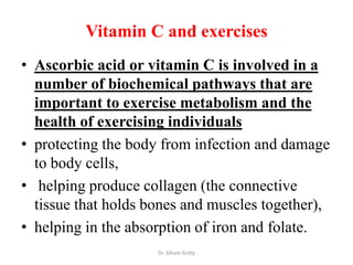 Vitamin C and exercises
• Ascorbic acid or vitamin C is involved in a
  number of biochemical pathways that are
  important to exercise metabolism and the
  health of exercising individuals
• protecting the body from infection and damage
  to body cells,
• helping produce collagen (the connective
  tissue that holds bones and muscles together),
• helping in the absorption of iron and folate.
                     Dr. Siham Gritly
 