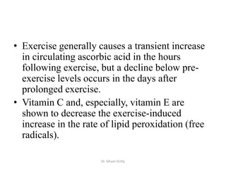 • Exercise generally causes a transient increase
  in circulating ascorbic acid in the hours
  following exercise, but a decline below pre-
  exercise levels occurs in the days after
  prolonged exercise.
• Vitamin C and, especially, vitamin E are
  shown to decrease the exercise-induced
  increase in the rate of lipid peroxidation (free
  radicals).

                      Dr. Siham Gritly
 