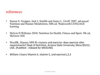 references

• Sareen S. Gropper, Jack L.Smithh and James L. Groff; 2007. advanced
  Nutrition and Human Metabolism, fifth ed. Wadsworth CENGAGE
  learning

• Melvin H Williams 2010; Nutrition for Health, Fitness and Sport. 9th ed,
  McGraw Hill

• WoolfK, Manore MM B-vitamins and exercise: does exercise alter
  requirements? Dept of Nutrition, Arizona State University, Mesa 85212,
  USA. [PubMed - indexed for MEDLINE]

• William J Evans Vitamin E, vitamin C, and exercise1,2,3




                                 Dr. Siham Gritly
 