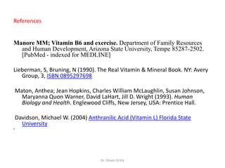 References


Manore MM; Vitamin B6 and exercise. Department of Family Resources
  and Human Development, Arizona State University, Tempe 85287-2502.
  [PubMed - indexed for MEDLINE]

Lieberman, S, Bruning, N (1990). The Real Vitamin & Mineral Book. NY: Avery
   Group, 3, ISBN 0895297698

    Maton, Anthea; Jean Hopkins, Charles William McLaughlin, Susan Johnson,
      Maryanna Quon Warner, David LaHart, Jill D. Wright (1993). Human
      Biology and Health. Englewood Cliffs, New Jersey, USA: Prentice Hall.

    Davidson, Michael W. (2004) Anthranilic Acid (Vitamin L) Florida State
      University
•




                                      Dr. Siham Gritly
 