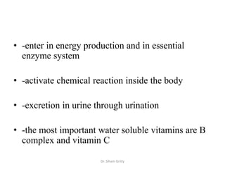 • -enter in energy production and in essential
  enzyme system

• -activate chemical reaction inside the body

• -excretion in urine through urination

• -the most important water soluble vitamins are B
  complex and vitamin C

                       Dr. Siham Gritly
 