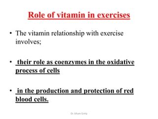 Role of vitamin in exercises

• The vitamin relationship with exercise
  involves;

• their role as coenzymes in the oxidative
  process of cells

• in the production and protection of red
  blood cells.
                     Dr. Siham Gritly
 