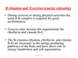 B vitamins and Exercises (energy releasing)

• During exercise or during physical activities the
  need of B complex is required for good
  performances.

• Exercise may increase the requirements for
  riboflavin and vitamin B-6,

• The B-vitamins (thiamin, riboflavin, and vitamin
  B-6) are necessary in the energy-producing
  pathways of the body and have direct role in
  energy metabolism and cell regeneration,
                       Dr. Siham Gritly
 