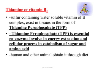 Thiamine or vitamin B1
• -sulfur containing water soluble vitamin of B
  complex, exist in tissues in the form of
  Thiamine Pyrophosphate (TPP)
• - Thiamine Pyrophosphate (TPP) is essential
  co-enzyme involve in energy extraction and
  cellular process in catabolism of sugar and
  amino acid
• -human and other animal obtain it through diet

                     Dr. Siham Gritly
 