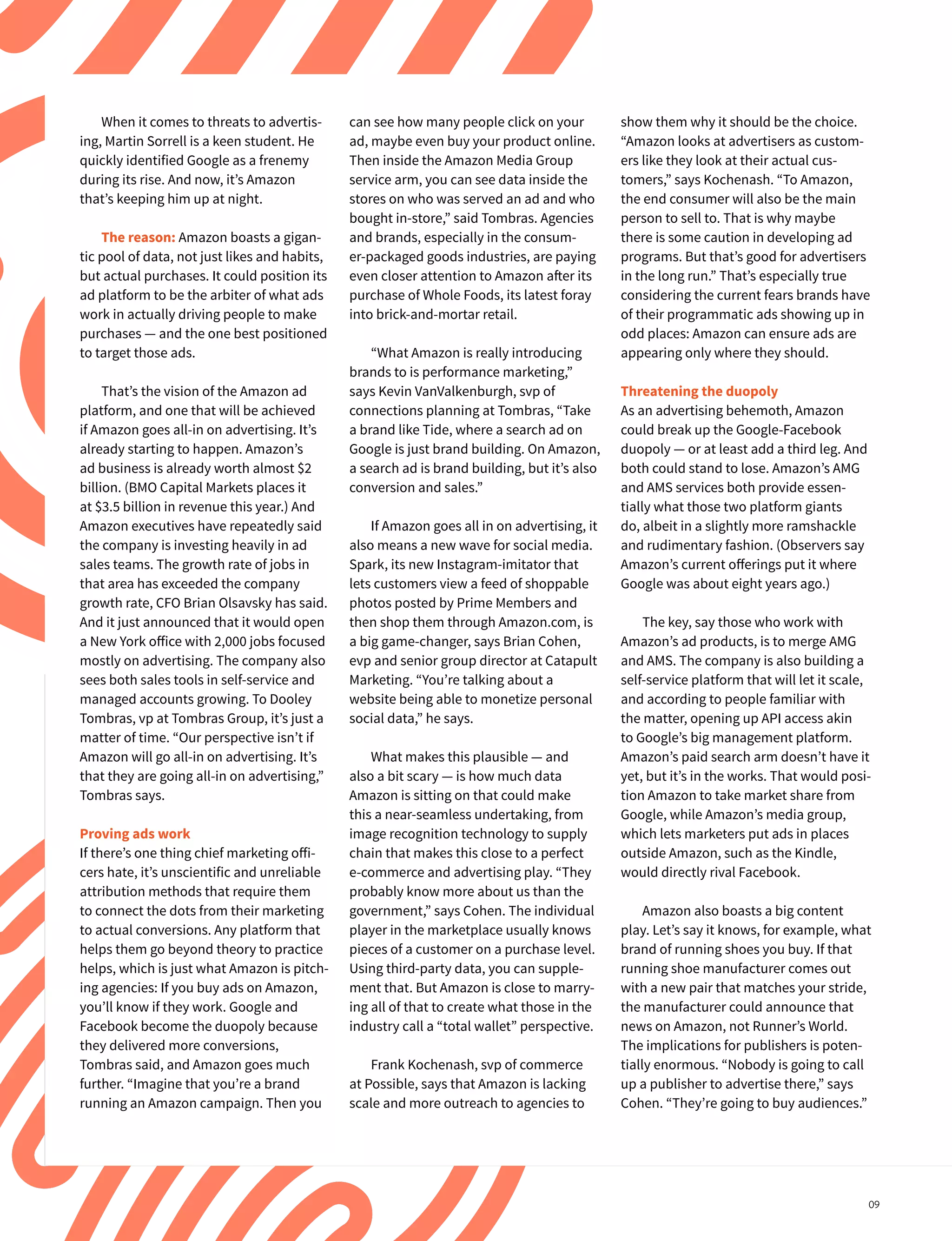 When it comes to threats to advertis-
ing, Martin Sorrell is a keen student. He
quickly identified Google as a frenemy
during its rise. And now, it’s Amazon
that’s keeping him up at night.
The reason: Amazon boasts a gigan-
tic pool of data, not just likes and habits,
but actual purchases. It could position its
ad platform to be the arbiter of what ads
work in actually driving people to make
purchases — and the one best positioned
to target those ads.
That’s the vision of the Amazon ad
platform, and one that will be achieved
if Amazon goes all-in on advertising. It’s
already starting to happen. Amazon’s
ad business is already worth almost $2
billion. (BMO Capital Markets places it
at $3.5 billion in revenue this year.) And
Amazon executives have repeatedly said
the company is investing heavily in ad
sales teams. The growth rate of jobs in
that area has exceeded the company
growth rate, CFO Brian Olsavsky has said.
And it just announced that it would open
a New York office with 2,000 jobs focused
mostly on advertising. The company also
sees both sales tools in self-service and
managed accounts growing. To Dooley
Tombras, vp at Tombras Group, it’s just a
matter of time. “Our perspective isn’t if
Amazon will go all-in on advertising. It’s
that they are going all-in on advertising,”
Tombras says.
Proving ads work
If there’s one thing chief marketing offi-
cers hate, it’s unscientific and unreliable
attribution methods that require them
to connect the dots from their marketing
to actual conversions. Any platform that
helps them go beyond theory to practice
helps, which is just what Amazon is pitch-
ing agencies: If you buy ads on Amazon,
you’ll know if they work. Google and
Facebook become the duopoly because
they delivered more conversions,
Tombras said, and Amazon goes much
further. “Imagine that you’re a brand
running an Amazon campaign. Then you
show them why it should be the choice.
“Amazon looks at advertisers as custom-
ers like they look at their actual cus-
tomers,” says Kochenash. “To Amazon,
the end consumer will also be the main
person to sell to. That is why maybe
there is some caution in developing ad
programs. But that’s good for advertisers
in the long run.” That’s especially true
considering the current fears brands have
of their programmatic ads showing up in
odd places: Amazon can ensure ads are
appearing only where they should.
Threatening the duopoly
As an advertising behemoth, Amazon
could break up the Google-Facebook
duopoly — or at least add a third leg. And
both could stand to lose. Amazon’s AMG
and AMS services both provide essen-
tially what those two platform giants
do, albeit in a slightly more ramshackle
and rudimentary fashion. (Observers say
Amazon’s current offerings put it where
Google was about eight years ago.)
The key, say those who work with
Amazon’s ad products, is to merge AMG
and AMS. The company is also building a
self-service platform that will let it scale,
and according to people familiar with
the matter, opening up API access akin
to Google’s big management platform.
Amazon’s paid search arm doesn’t have it
yet, but it’s in the works. That would posi-
tion Amazon to take market share from
Google, while Amazon’s media group,
which lets marketers put ads in places
outside Amazon, such as the Kindle,
would directly rival Facebook.
Amazon also boasts a big content
play. Let’s say it knows, for example, what
brand of running shoes you buy. If that
running shoe manufacturer comes out
with a new pair that matches your stride,
the manufacturer could announce that
news on Amazon, not Runner’s World.
The implications for publishers is poten-
tially enormous. “Nobody is going to call
up a publisher to advertise there,” says
Cohen. “They’re going to buy audiences.”
can see how many people click on your
ad, maybe even buy your product online.
Then inside the Amazon Media Group
service arm, you can see data inside the
stores on who was served an ad and who
bought in-store,” said Tombras. Agencies
and brands, especially in the consum-
er-packaged goods industries, are paying
even closer attention to Amazon after its
purchase of Whole Foods, its latest foray
into brick-and-mortar retail.
“What Amazon is really introducing
brands to is performance marketing,”
says Kevin VanValkenburgh, svp of
connections planning at Tombras, “Take
a brand like Tide, where a search ad on
Google is just brand building. On Amazon,
a search ad is brand building, but it’s also
conversion and sales.”
If Amazon goes all in on advertising, it
also means a new wave for social media.
Spark, its new Instagram-imitator that
lets customers view a feed of shoppable
photos posted by Prime Members and
then shop them through Amazon.com, is
a big game-changer, says Brian Cohen,
evp and senior group director at Catapult
Marketing. “You’re talking about a
website being able to monetize personal
social data,” he says.
What makes this plausible — and
also a bit scary — is how much data
Amazon is sitting on that could make
this a near-seamless undertaking, from
image recognition technology to supply
chain that makes this close to a perfect
e-commerce and advertising play. “They
probably know more about us than the
government,” says Cohen. The individual
player in the marketplace usually knows
pieces of a customer on a purchase level.
Using third-party data, you can supple-
ment that. But Amazon is close to marry-
ing all of that to create what those in the
industry call a “total wallet” perspective.
Frank Kochenash, svp of commerce
at Possible, says that Amazon is lacking
scale and more outreach to agencies to
09
 