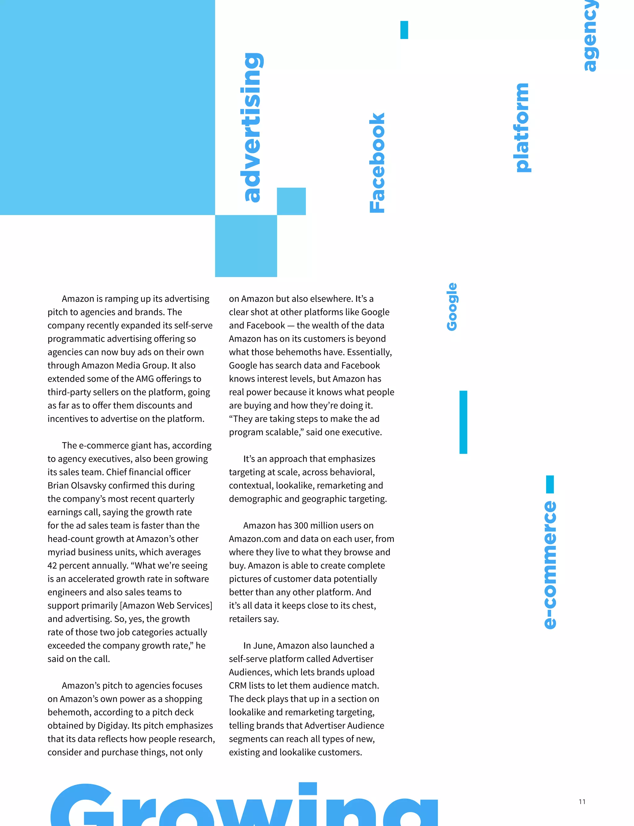 Amazon is ramping up its advertising
pitch to agencies and brands. The
company recently expanded its self-serve
programmatic advertising offering so
agencies can now buy ads on their own
through Amazon Media Group. It also
extended some of the AMG offerings to
third-party sellers on the platform, going
as far as to offer them discounts and
incentives to advertise on the platform.
The e-commerce giant has, according
to agency executives, also been growing
its sales team. Chief financial officer
Brian Olsavsky confirmed this during
the company’s most recent quarterly
earnings call, saying the growth rate
for the ad sales team is faster than the
head-count growth at Amazon’s other
myriad business units, which averages
42 percent annually. “What we’re seeing
is an accelerated growth rate in software
engineers and also sales teams to
support primarily [Amazon Web Services]
and advertising. So, yes, the growth
rate of those two job categories actually
exceeded the company growth rate,” he
said on the call.
Amazon’s pitch to agencies focuses
on Amazon’s own power as a shopping
behemoth, according to a pitch deck
obtained by Digiday. Its pitch emphasizes
that its data reflects how people research,
consider and purchase things, not only
on Amazon but also elsewhere. It’s a
clear shot at other platforms like Google
and Facebook — the wealth of the data
Amazon has on its customers is beyond
what those behemoths have. Essentially,
Google has search data and Facebook
knows interest levels, but Amazon has
real power because it knows what people
are buying and how they’re doing it.
“They are taking steps to make the ad
program scalable,” said one executive.
It’s an approach that emphasizes
targeting at scale, across behavioral,
contextual, lookalike, remarketing and
demographic and geographic targeting.
Amazon has 300 million users on
Amazon.com and data on each user, from
where they live to what they browse and
buy. Amazon is able to create complete
pictures of customer data potentially
better than any other platform. And
it’s all data it keeps close to its chest,
retailers say.
In June, Amazon also launched a
self-serve platform called Advertiser
Audiences, which lets brands upload
CRM lists to let them audience match.
The deck plays that up in a section on
lookalike and remarketing targeting,
telling brands that Advertiser Audience
segments can reach all types of new,
existing and lookalike customers.
advertising
e-commerce
platform
Facebook
agenc
Google
11
 