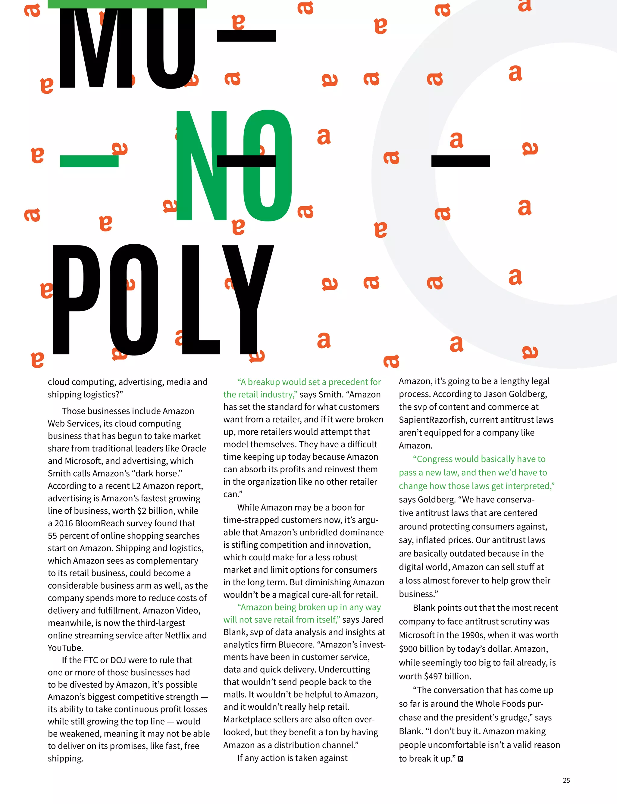 MARKETING | DIGIDAY 26
cloud computing, advertising, media and
shipping logistics?”
Those businesses include Amazon
Web Services, its cloud computing
business that has begun to take market
share from traditional leaders like Oracle
and Microsoft, and advertising, which
Smith calls Amazon’s “dark horse.”
According to a recent L2 Amazon report,
advertising is Amazon’s fastest growing
line of business, worth $2 billion, while
a 2016 BloomReach survey found that
55 percent of online shopping searches
start on Amazon. Shipping and logistics,
which Amazon sees as complementary
to its retail business, could become a
considerable business arm as well, as the
company spends more to reduce costs of
delivery and fulfillment. Amazon Video,
meanwhile, is now the third-largest
online streaming service after Netflix and
YouTube.
If the FTC or DOJ were to rule that
one or more of those businesses had
to be divested by Amazon, it’s possible
Amazon’s biggest competitive strength —
its ability to take continuous profit losses
while still growing the top line — would
be weakened, meaning it may not be able
to deliver on its promises, like fast, free
shipping.
“A breakup would set a precedent for
the retail industry,” says Smith. “Amazon
has set the standard for what customers
want from a retailer, and if it were broken
up, more retailers would attempt that
model themselves. They have a difficult
time keeping up today because Amazon
can absorb its profits and reinvest them
in the organization like no other retailer
can.”
While Amazon may be a boon for
time-strapped customers now, it’s argu-
able that Amazon’s unbridled dominance
is stifling competition and innovation,
which could make for a less robust
market and limit options for consumers
in the long term. But diminishing Amazon
wouldn’t be a magical cure-all for retail.
“Amazon being broken up in any way
will not save retail from itself,” says Jared
Blank, svp of data analysis and insights at
analytics firm Bluecore. “Amazon’s invest-
ments have been in customer service,
data and quick delivery. Undercutting
that wouldn’t send people back to the
malls. It wouldn’t be helpful to Amazon,
and it wouldn’t really help retail.
Marketplace sellers are also often over-
looked, but they benefit a ton by having
Amazon as a distribution channel.”
If any action is taken against
Amazon, it’s going to be a lengthy legal
process. According to Jason Goldberg,
the svp of content and commerce at
SapientRazorfish, current antitrust laws
aren’t equipped for a company like
Amazon.
“Congress would basically have to
pass a new law, and then we’d have to
change how those laws get interpreted,”
says Goldberg. “We have conserva-
tive antitrust laws that are centered
around protecting consumers against,
say, inflated prices. Our antitrust laws
are basically outdated because in the
digital world, Amazon can sell stuff at
a loss almost forever to help grow their
business.”
Blank points out that the most recent
company to face antitrust scrutiny was
Microsoft in the 1990s, when it was worth
$900 billion by today’s dollar. Amazon,
while seemingly too big to fail already, is
worth $497 billion.
“The conversation that has come up
so far is around the Whole Foods pur-
chase and the president’s grudge,” says
Blank. “I don’t buy it. Amazon making
people uncomfortable isn’t a valid reason
to break it up.” D
MO
POLY
25
 