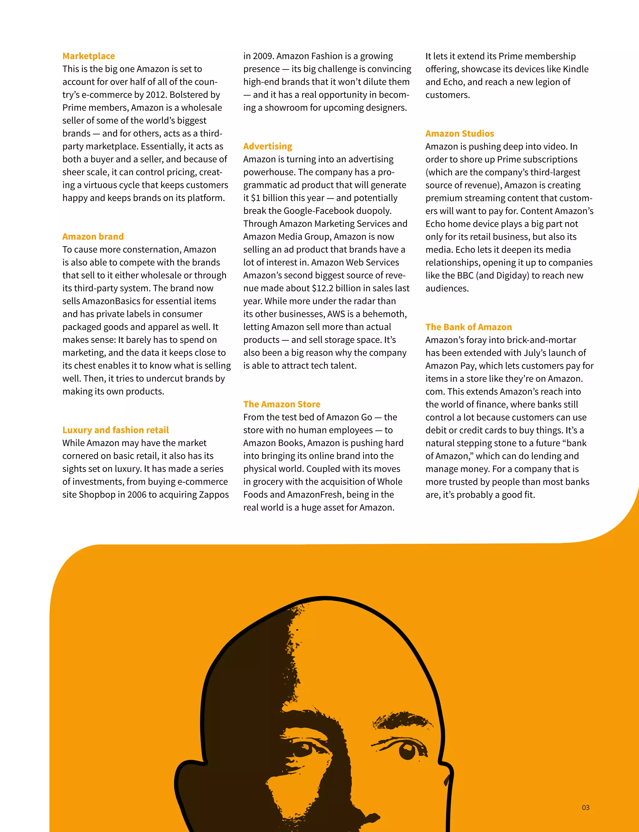 Marketplace
This is the big one Amazon is set to
account for over half of all of the coun-
try’s e-commerce by 2012. Bolstered by
Prime members, Amazon is a wholesale
seller of some of the world’s biggest
brands — and for others, acts as a third-
party marketplace. Essentially, it acts as
both a buyer and a seller, and because of
sheer scale, it can control pricing, creat-
ing a virtuous cycle that keeps customers
happy and keeps brands on its platform.
Amazon brand
To cause more consternation, Amazon
is also able to compete with the brands
that sell to it either wholesale or through
its third-party system. The brand now
sells AmazonBasics for essential items
and has private labels in consumer
packaged goods and apparel as well. It
makes sense: It barely has to spend on
marketing, and the data it keeps close to
its chest enables it to know what is selling
well. Then, it tries to undercut brands by
making its own products.
Luxury and fashion retail
While Amazon may have the market
cornered on basic retail, it also has its
sights set on luxury. It has made a series
of investments, from buying e-commerce
site Shopbop in 2006 to acquiring Zappos
It lets it extend its Prime membership
offering, showcase its devices like Kindle
and Echo, and reach a new legion of
customers.
Amazon Studios
Amazon is pushing deep into video. In
order to shore up Prime subscriptions
(which are the company’s third-largest
source of revenue), Amazon is creating
premium streaming content that custom-
ers will want to pay for. Content Amazon’s
Echo home device plays a big part not
only for its retail business, but also its
media. Echo lets it deepen its media
relationships, opening it up to companies
like the BBC (and Digiday) to reach new
audiences.
The Bank of Amazon
Amazon’s foray into brick-and-mortar
has been extended with July’s launch of
Amazon Pay, which lets customers pay for
items in a store like they’re on Amazon.
com. This extends Amazon’s reach into
the world of finance, where banks still
control a lot because customers can use
debit or credit cards to buy things. It’s a
natural stepping stone to a future “bank
of Amazon,” which can do lending and
manage money. For a company that is
more trusted by people than most banks
are, it’s probably a good fit.
in 2009. Amazon Fashion is a growing
presence — its big challenge is convincing
high-end brands that it won’t dilute them
— and it has a real opportunity in becom-
ing a showroom for upcoming designers.
Advertising
Amazon is turning into an advertising
powerhouse. The company has a pro-
grammatic ad product that will generate
it $1 billion this year — and potentially
break the Google-Facebook duopoly.
Through Amazon Marketing Services and
Amazon Media Group, Amazon is now
selling an ad product that brands have a
lot of interest in. Amazon Web Services
Amazon’s second biggest source of reve-
nue made about $12.2 billion in sales last
year. While more under the radar than
its other businesses, AWS is a behemoth,
letting Amazon sell more than actual
products — and sell storage space. It’s
also been a big reason why the company
is able to attract tech talent.
The Amazon Store
From the test bed of Amazon Go — the
store with no human employees — to
Amazon Books, Amazon is pushing hard
into bringing its online brand into the
physical world. Coupled with its moves
in grocery with the acquisition of Whole
Foods and AmazonFresh, being in the
real world is a huge asset for Amazon.
03
 