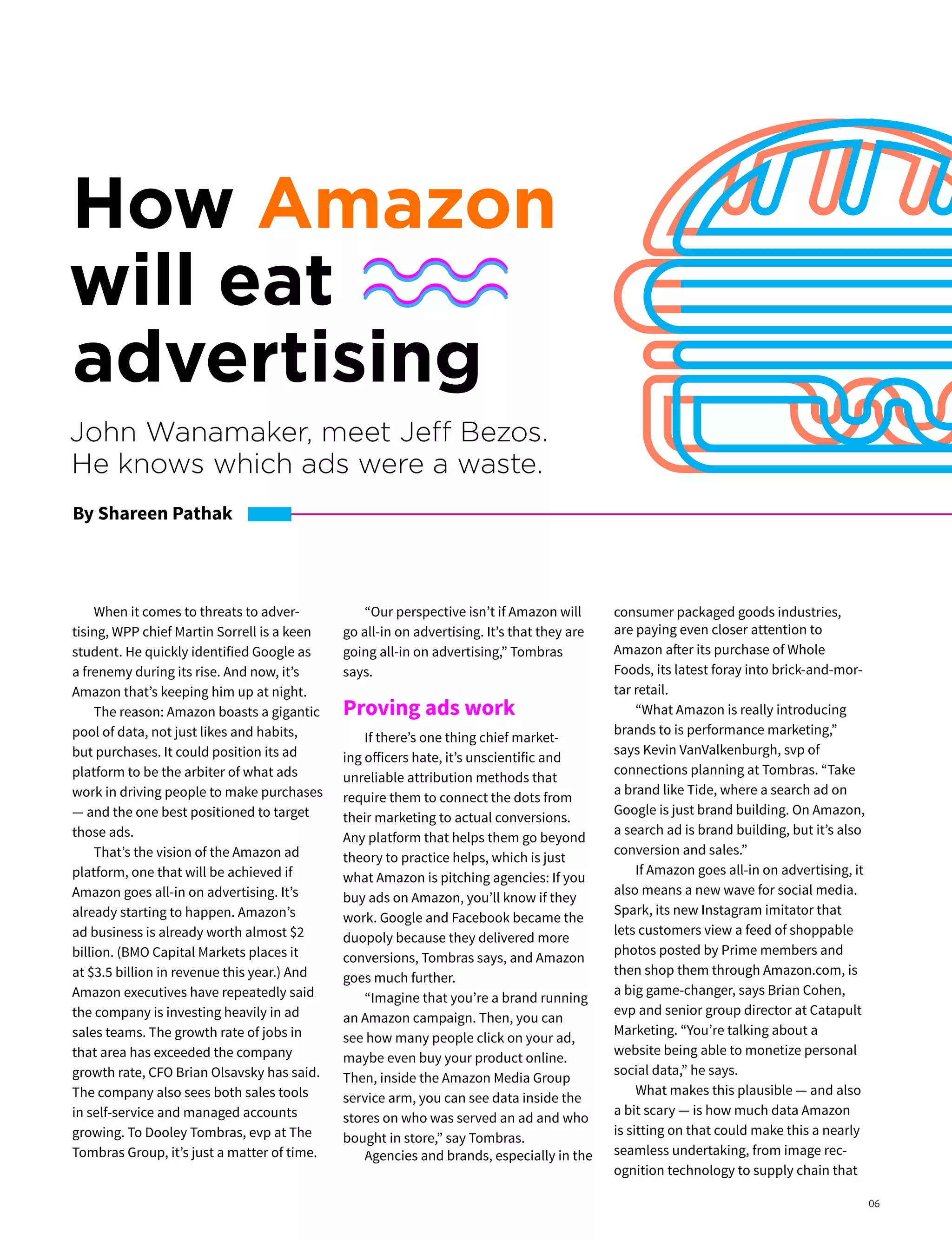 When it comes to threats to adver-
tising, WPP chief Martin Sorrell is a keen
student. He quickly identified Google as
a frenemy during its rise. And now, it’s
Amazon that’s keeping him up at night.
The reason: Amazon boasts a gigantic
pool of data, not just likes and habits,
but purchases. It could position its ad
platform to be the arbiter of what ads
work in driving people to make purchases
— and the one best positioned to target
those ads.
That’s the vision of the Amazon ad
platform, one that will be achieved if
Amazon goes all-in on advertising. It’s
already starting to happen. Amazon’s
ad business is already worth almost $2
billion. (BMO Capital Markets places it
at $3.5 billion in revenue this year.) And
Amazon executives have repeatedly said
the company is investing heavily in ad
sales teams. The growth rate of jobs in
that area has exceeded the company
growth rate, CFO Brian Olsavsky has said.
The company also sees both sales tools
in self-service and managed accounts
growing. To Dooley Tombras, evp at The
Tombras Group, it’s just a matter of time.
“Our perspective isn’t if Amazon will
go all-in on advertising. It’s that they are
going all-in on advertising,” Tombras
says.
Proving ads work
If there’s one thing chief market-
ing officers hate, it’s unscientific and
unreliable attribution methods that
require them to connect the dots from
their marketing to actual conversions.
Any platform that helps them go beyond
theory to practice helps, which is just
what Amazon is pitching agencies: If you
buy ads on Amazon, you’ll know if they
work. Google and Facebook became the
duopoly because they delivered more
conversions, Tombras says, and Amazon
goes much further.
“Imagine that you’re a brand running
an Amazon campaign. Then, you can
see how many people click on your ad,
maybe even buy your product online.
Then, inside the Amazon Media Group
service arm, you can see data inside the
stores on who was served an ad and who
bought in store,” say Tombras.
Agencies and brands, especially in the
consumer packaged goods industries,
are paying even closer attention to
Amazon after its purchase of Whole
Foods, its latest foray into brick-and-mor-
tar retail.
“What Amazon is really introducing
brands to is performance marketing,”
says Kevin VanValkenburgh, svp of
connections planning at Tombras. “Take
a brand like Tide, where a search ad on
Google is just brand building. On Amazon,
a search ad is brand building, but it’s also
conversion and sales.”
If Amazon goes all-in on advertising, it
also means a new wave for social media.
Spark, its new Instagram imitator that
lets customers view a feed of shoppable
photos posted by Prime members and
then shop them through Amazon.com, is
a big game-changer, says Brian Cohen,
evp and senior group director at Catapult
Marketing. “You’re talking about a
website being able to monetize personal
social data,” he says.
What makes this plausible — and also
a bit scary — is how much data Amazon
is sitting on that could make this a nearly
seamless undertaking, from image rec-
ognition technology to supply chain that
How Amazon
will eat
advertising
John Wanamaker, meet Jeff Bezos.
He knows which ads were a waste.
By Shareen Pathak
06
 
