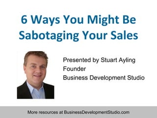 6 Ways You Might Be Sabotaging Your Sales Presented by Stuart Ayling Founder Business Development Studio 