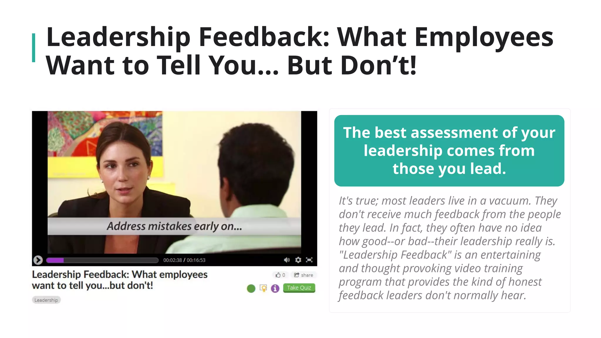 Leadership Feedback: What Employees
Want to Tell You… But Don’t!
The best assessment of your
leadership comes from
those you lead.
It's true; most leaders live in a vacuum. They
don't receive much feedback from the people
they lead. In fact, they often have no idea
how good--or bad--their leadership really is.
"Leadership Feedback" is an entertaining
and thought provoking video training
program that provides the kind of honest
feedback leaders don't normally hear.
 
