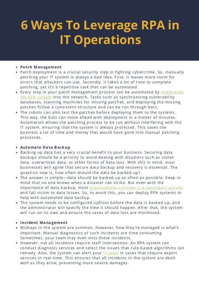 Patch Management
Patch deployment is a crucial security step in fighting cybercrime. So, manually
patching your IT system is always a bad idea. First, it leaves more room for
errors that attackers can use. Secondly, it takes a lot of time to complete
patching, yet it’s a repetitive task that can be automated.
Every step in your patch management process can be automated by integrating
the RPA system into the network. Tasks such as synchronizing vulnerability
databases, scanning machines for missing patches, and deploying the missing
patches follow a consistent structure and can be run through bots.
The robots can also test the patches before deploying them to the systems.
This way, the bots can move ahead with deployment in a matter of minutes.
Automation allows the patching process to be run without interfering with the
IT system, ensuring that the system is always protected. This saves the
business a lot of time and money that would have gone into manual patching
processes.
Automate Data Backup
Backing up data has a very crucial benefit to your business. Securing data
backups should be a priority to avoid dealing with disasters such as stolen
data, overwritten data, or other forms of data loss. With this in mind, most
businesses will agree that secure data backup and recovery is essential. The
question now is, how often should the data be backed up?
The answer is simple—data should be backed up as often as possible. Keep in
mind that no one knows when a disaster can strike. But even with the
importance of data backup, most organizations consider it a secondary activity
and fall victim to data losses. So, to avoid this, you can deploy RPA systems to
help with automated data backup.
The system needs to be configured upfront before the data is backed up, and
the administrator will specify the time it should happen. After that, the system
will run on its own and ensure the cases of data loss are minimized.
Incident Management
Mishaps in the system are common. However, how they’re managed is what’s
important. Manual diagnostics of such incidents are time-consuming
Sometimes, your team may even miss these incidents.
However, not all incidents require staff intervention. An RPA system can
conduct diagnosis services and select the issues that rule-based algorithms can
remedy. Also, the system can alert your IT team in cases that require expert
services in real-time. This ensures that all incidents in the system are dealt
with as they arise, preventing more severe damages.
6 Ways To Leverage RPA in
IT Operations




 