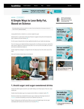 NUTRITION
6 Simple Ways to Lose Belly Fat,
Based on Science
We include products we think are useful for our readers. If you buy through links on this page, we may earn a
small commission. Here’s our process.
Losing abdominal fat, or belly fat, is a common weight loss goal.
Abdominal fat is a particularly harmful type. Research suggests strong links with diseases like
type 2 diabetes and heart disease (1 
).
For this reason, losing this fat can have significant benefits for your health and well-being.
You can measure your abdominal fat by measuring the circumference around your waist with a
tape measure. Measures of above 40 inches (102 cm) in men and 35 inches (88 cm) in women
are known as abdominal obesity (2).
Certain weight loss strategies can target the fat in the belly area more than other areas of the
body.
Here are 6 evidence-based ways to lose belly fat.
Photography by Aya Brackett
Foods with added sugars are bad for your health. Eating a lot of these types of food can cause
weight gain.
Studies show that added sugar has uniquely harmful effects on metabolic health (3 
).
Numerous studies have indicated that excess sugar, mostly due to the large amounts of
fructose, can lead to fat building up around your abdomen and liver (6).
Sugar is half glucose and half fructose. When you eat a lot of added sugar, the liver gets
overloaded with fructose and is forced to turn it into fat (4 
, 5).
u
u Evidence Based
Evidence Based
1. Avoid sugar and sugar-sweetened drinks
Written by Kris Gunnars,
BSc on March 17, 2020 —
Medically reviewed by Atli
Arnarson BSc, PhD
ADVERTISEMENT
ADVERTISEMENT
How to Lose Weight Fast: 3 Simple
Steps, Based on Science 
ADVERTISEMENT
10 Morning Habits That Help You
Lose Weight 
ADVERTISEMENT
Health Conditions Discover Plan Connect Subscribe
 