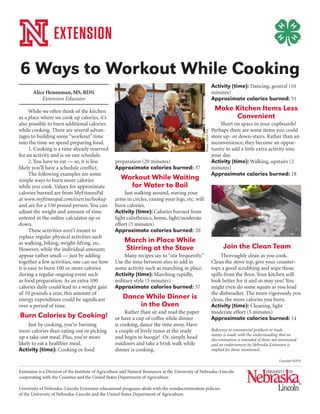 Extension is a Division of the Institute of Agriculture and Natural Resources at the University of Nebraska–Lincoln
cooperating with the Counties and the United States Department of Agriculture.
University of Nebraska–Lincoln Extension educational programs abide with the nondiscrimination policies
of the University of Nebraska–Lincoln and the United States Department of Agriculture.
Alice Henneman, MS, RDN
Extension Educator
While we often think of the kitchen
as a place where we cook up calories, it’s
also possible to burn additional calories
while cooking. There are several advan-
tages to building some “workout” time
into the time we spend preparing food.
1. Cooking is a time already reserved
for an activity and is on our schedule.
2. You have to eat — so, it is less
likely you’ll have a schedule conflict.
The following examples are some
simple ways to burn more calories
while you cook. Values for approximate
calories burned are from MyFitnessPal
at www.myfitnesspal.com/exercise/lookup
and are for a 150 pound person. You can
adjust the weight and amount of time
entered in the online calculator up or
down.
These activities aren’t meant to
replace regular physical activities such
as walking, biking, weight-lifting, etc.
However, while the individual amounts
appear rather small — just by adding
together a few activities, one can see how
it is easy to burn 100 or more calories
during a regular ongoing event such
as food preparation. As an extra 100
calories daily could lead to a weight gain
of 10 pounds a year, this amount of
energy expenditure could be significant
over a period of time.
Burn Calories by Cooking!
Just by cooking, you’re burning
more calories than eating out or picking
up a take-out meal. Plus, you’re more
likely to eat a healthier meal.
Activity (time): Cooking or food
preparation (20 minutes)
Approximate calories burned: 37
Workout While Waiting
for Water to Boil
Just walking around, waving your
arms in circles, raising your legs, etc. will
burn calories.
Activity (time): Calories burned from
light calisthenics, home, light/moderate
effort (5 minutes)
Approximate calories burned: 20
March in Place While
Stirring at the Stove
Many recipes say to “stir frequently.”
Use the time between stirs to add in
some activity such as marching in place.
Activity (time): Marching rapidly,
military style (5 minutes)
Approximate calories burned: 37
Dance While Dinner is
in the Oven
Rather than sit and read the paper
or have a cup of coffee while dinner
is cooking, dance the time away. Have
a couple of lively tunes at the ready
and begin to boogie! Or, simply head
outdoors and take a brisk walk while
dinner is cooking.
Activity (time): Dancing, general (10
minutes)
Approximate calories burned: 51
Make Kitchen Items Less
Convenient
Short on space in your cupboards?
Perhaps there are some items you could
store up- or down-stairs. Rather than an
inconvenience, they become an oppor-
tunity to add a little extra activity into
your day.
Activity (time): Walking, upstairs (2
minutes)
Approximate calories burned: 18
Join the Clean Team
Thoroughly clean as you cook.
Clean the stove top, give your counter-
tops a good scrubbing and wipe those
spills from the floor. Your kitchen will
look better for it and so may you! You
might even do some squats as you load
the dishwasher. The more vigorously you
clean, the more calories you burn.
Activity (time): Cleaning, light
moderate effort (5 minutes)
Approximate calories burned: 14
Reference to commercial products or trade
names is made with the understanding that no
discrimination is intended of those not mentioned
and no endorsement by Nebraska Extension is
implied for those mentioned.
6 Ways to Workout While Cooking
Photos:USDAFSIS
Copyright ©2015
 