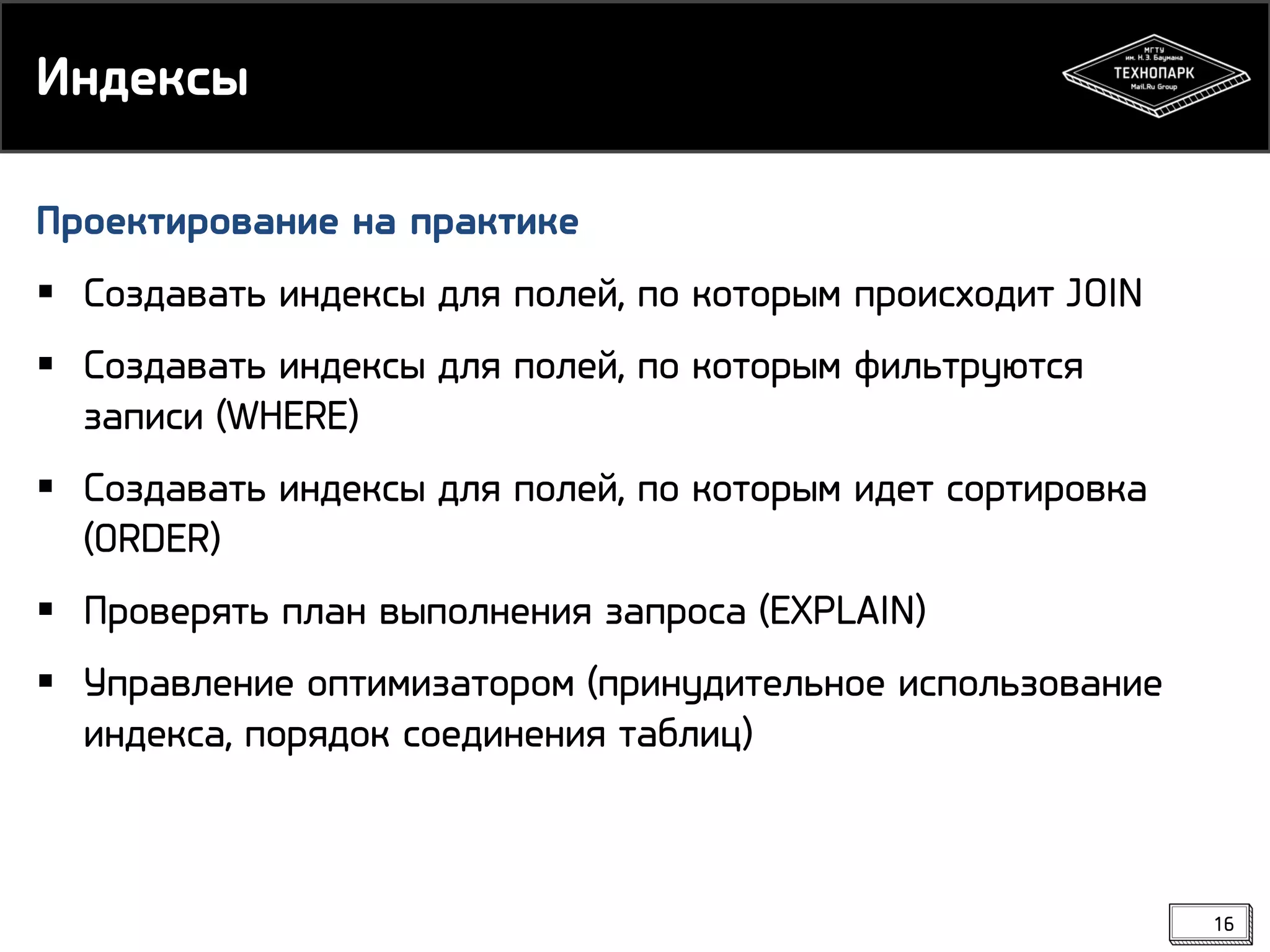 Индексы
Проектирование на практике
 Создавать индексы для полей, по которым происходит JOIN
 Создавать индексы для полей, по которым фильтруются
записи (WHERE)
 Создавать индексы для полей, по которым идет сортировка
(ORDER)
 Проверять план выполнения запроса (EXPLAIN)
 Управление оптимизатором (принудительное использование
индекса, порядок соединения таблиц)

16

 