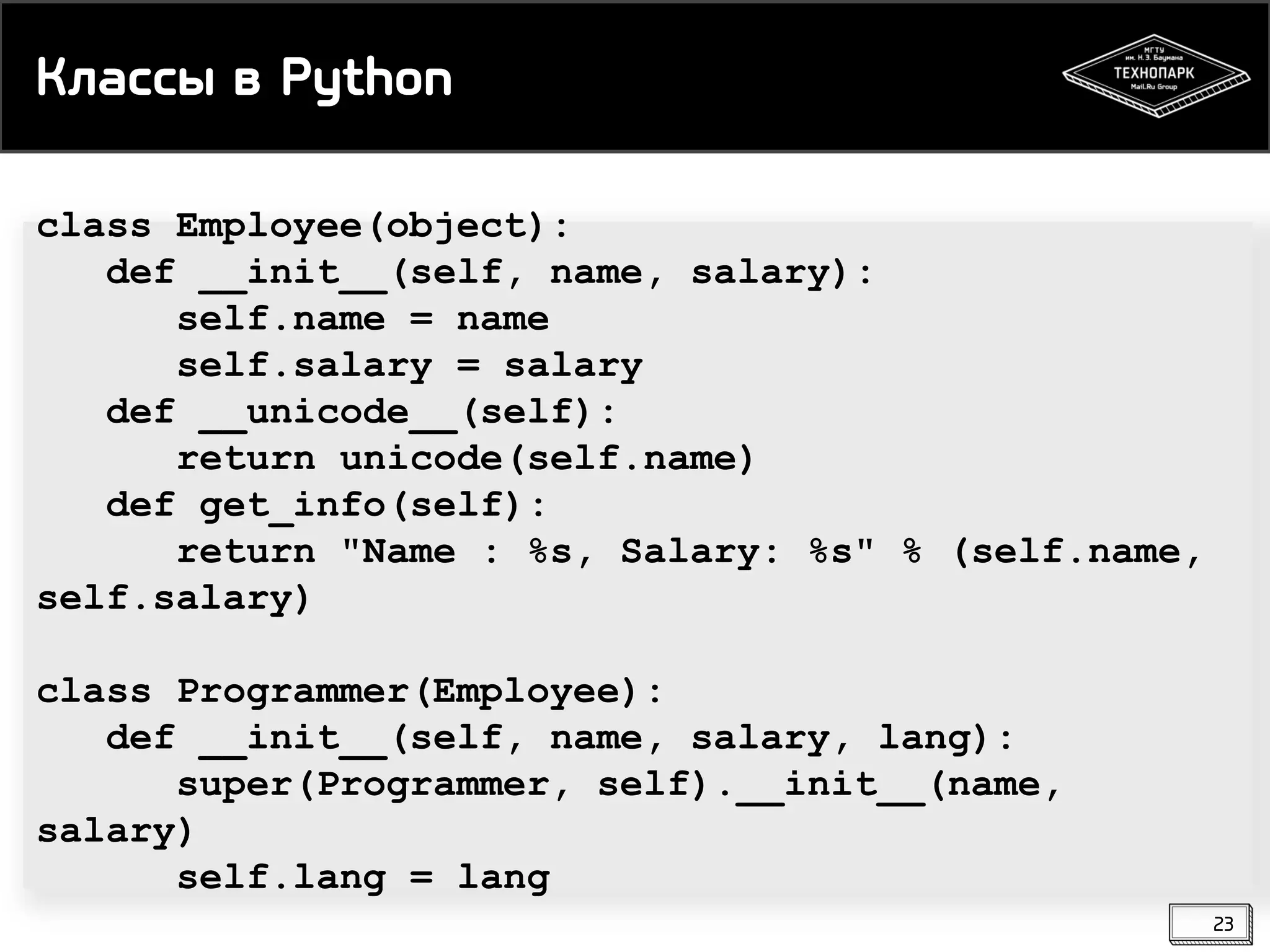 Классы в Python
class Employee(object):
def __init__(self, name, salary):
self.name = name
self.salary = salary
def __unicode__(self):
return unicode(self.name)
def get_info(self):
return "Name : %s, Salary: %s" % (self.name,
self.salary)
class Programmer(Employee):
def __init__(self, name, salary, lang):
super(Programmer, self).__init__(name,
salary)
self.lang = lang
23

 