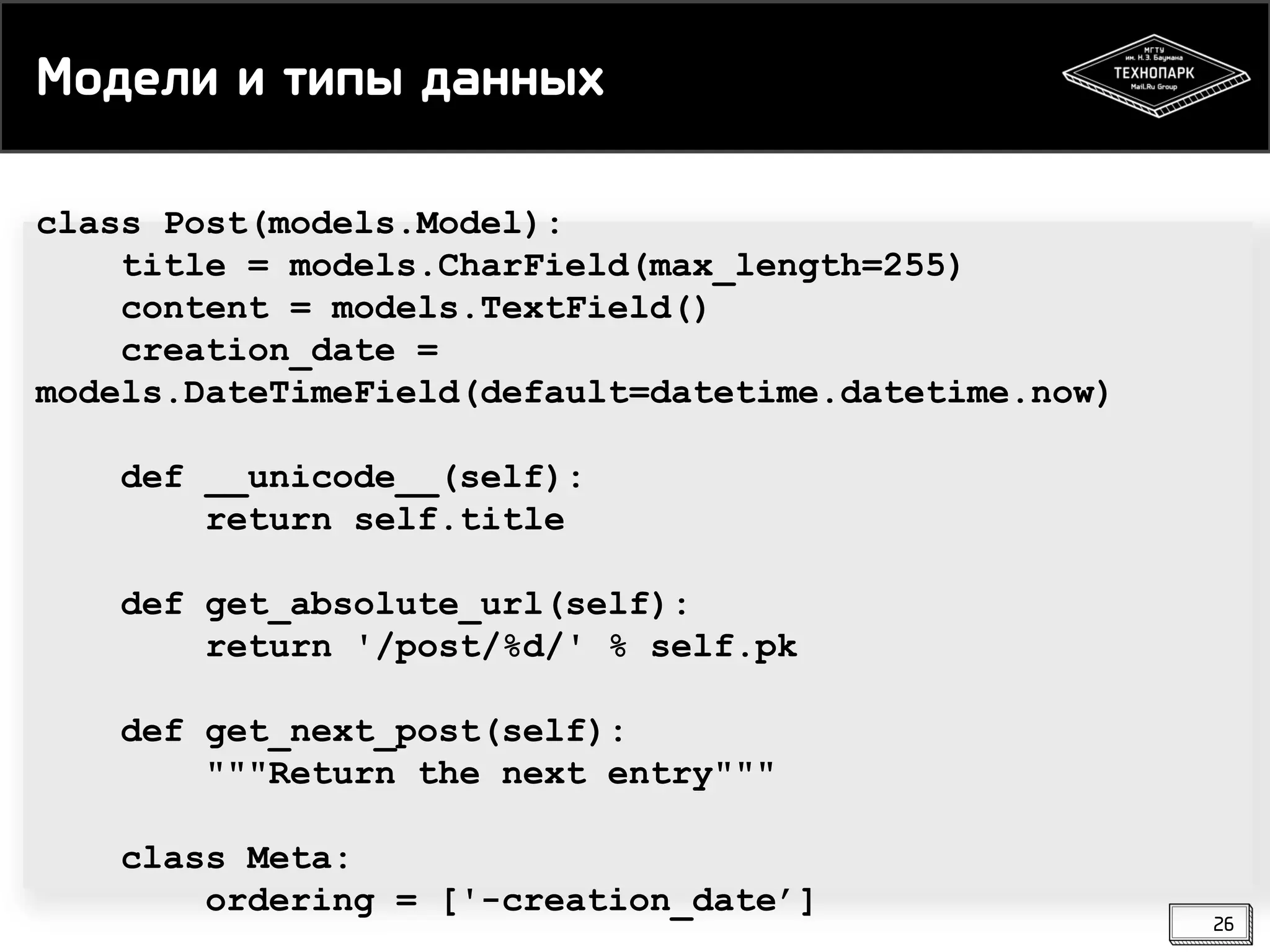 Модели и типы данных
class Post(models.Model):
title = models.CharField(max_length=255)
content = models.TextField()
creation_date =
models.DateTimeField(default=datetime.datetime.now)

def __unicode__(self):
return self.title
def get_absolute_url(self):
return '/post/%d/' % self.pk
def get_next_post(self):
"""Return the next entry"""
class Meta:
ordering = ['-creation_date’]

26

 