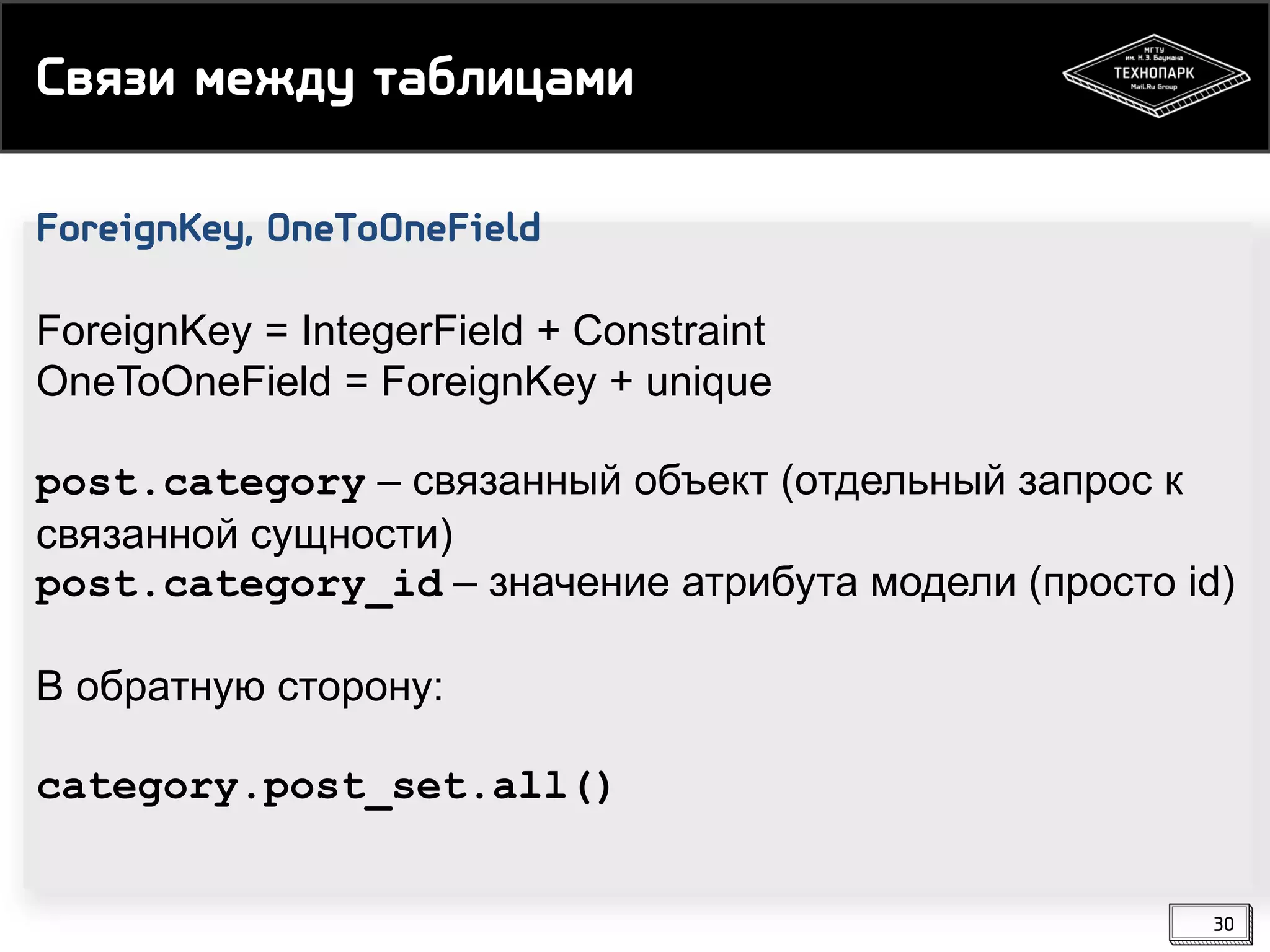 Связи между таблицами
ForeignKey, OneToOneField
ForeignKey = IntegerField + Constraint
OneToOneField = ForeignKey + unique
post.category – связанный объект (отдельный запрос к
связанной сущности)
post.category_id – значение атрибута модели (просто id)
В обратную сторону:
category.post_set.all()
30

 