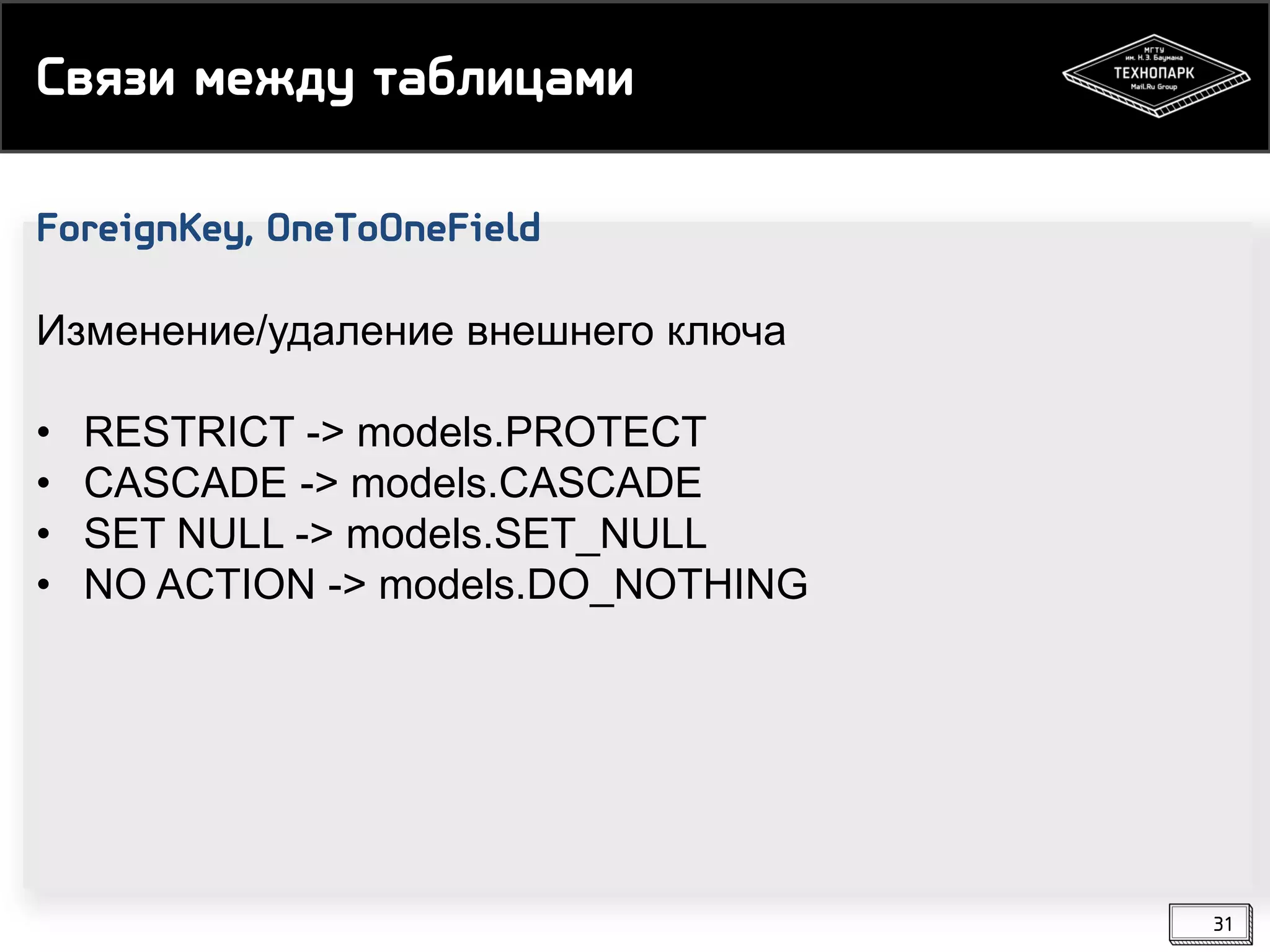 Связи между таблицами
ForeignKey, OneToOneField
Изменение/удаление внешнего ключа
•
•
•
•

RESTRICT -> models.PROTECT
CASCADE -> models.CASCADE
SET NULL -> models.SET_NULL
NO ACTION -> models.DO_NOTHING

31

 