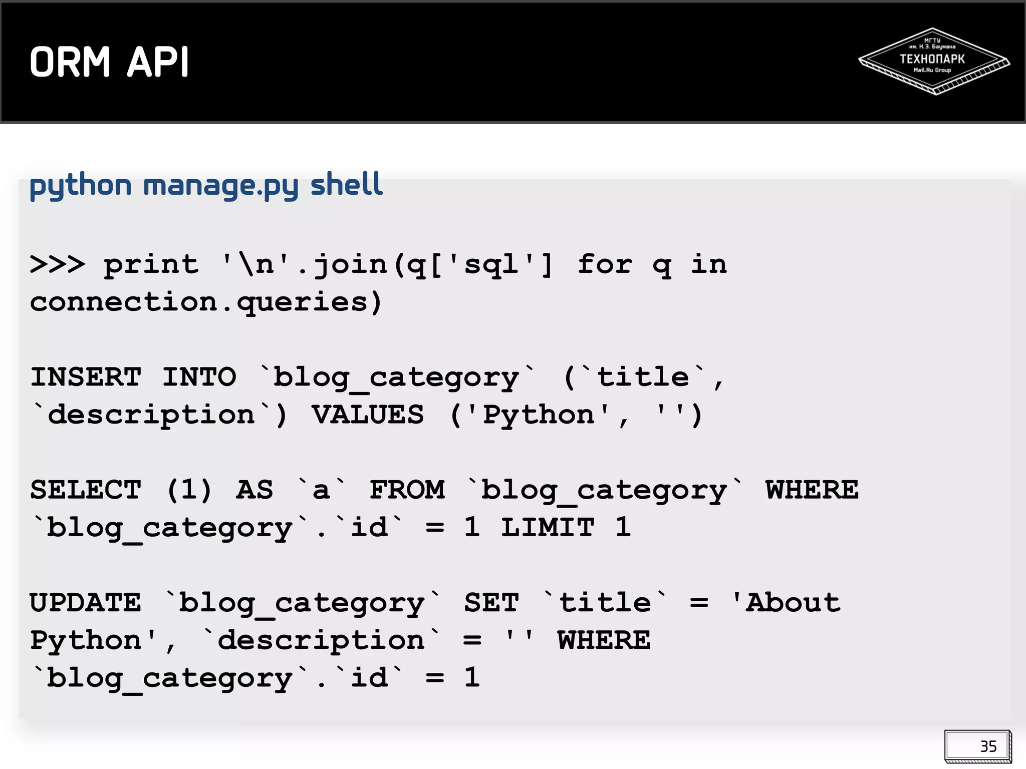 ORM API
python manage.py shell
>>> print 'n'.join(q['sql'] for q in
connection.queries)

INSERT INTO `blog_category` (`title`,
`description`) VALUES ('Python', '')
SELECT (1) AS `a` FROM `blog_category` WHERE
`blog_category`.`id` = 1 LIMIT 1
UPDATE `blog_category` SET `title` = 'About
Python', `description` = '' WHERE
`blog_category`.`id` = 1
35

 