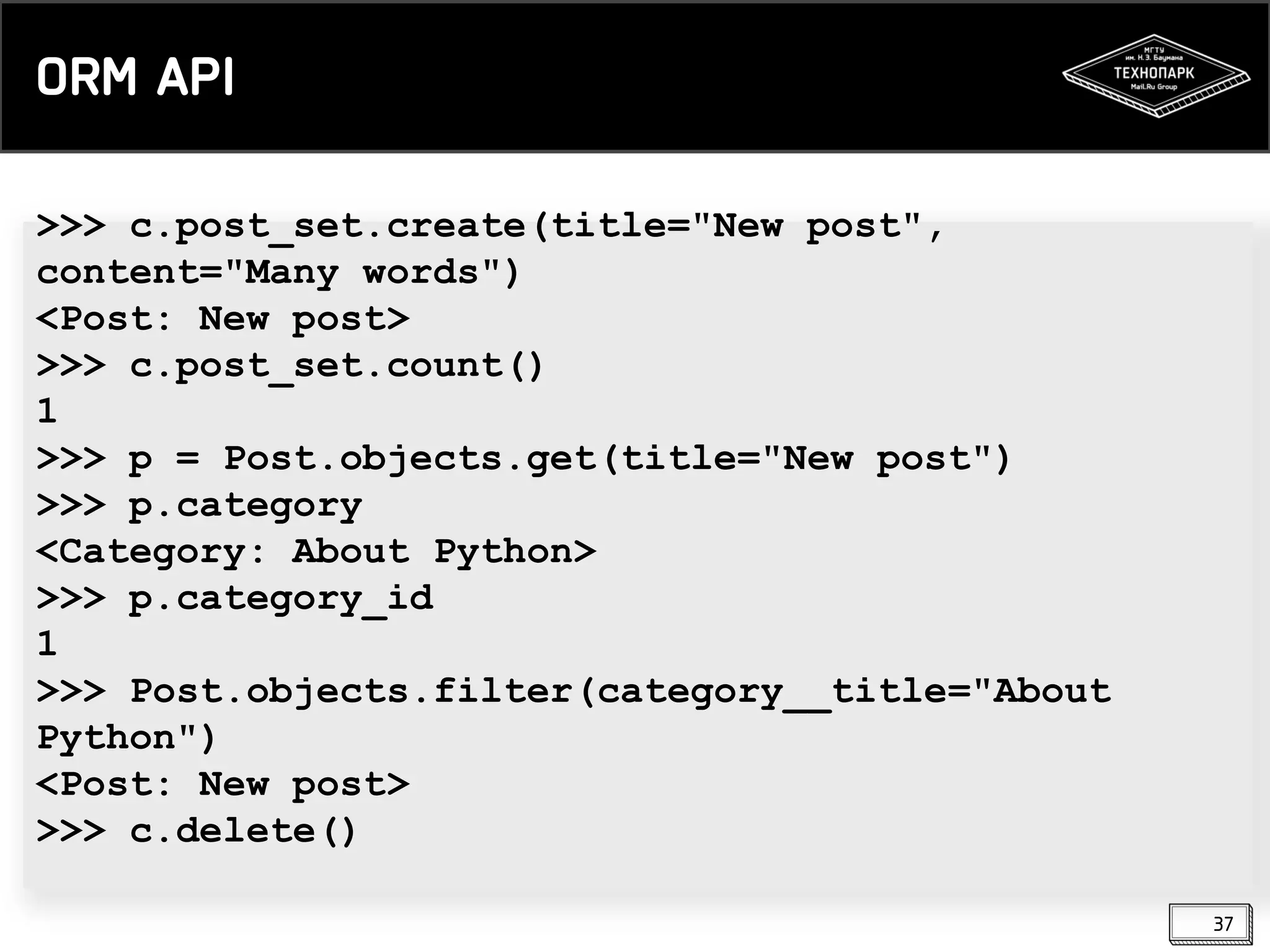 ORM API
>>> c.post_set.create(title="New post",
content="Many words")
<Post: New post>
>>> c.post_set.count()
1
>>> p = Post.objects.get(title="New post")
>>> p.category
<Category: About Python>
>>> p.category_id
1
>>> Post.objects.filter(category__title="About
Python")
<Post: New post>
>>> c.delete()
37

 