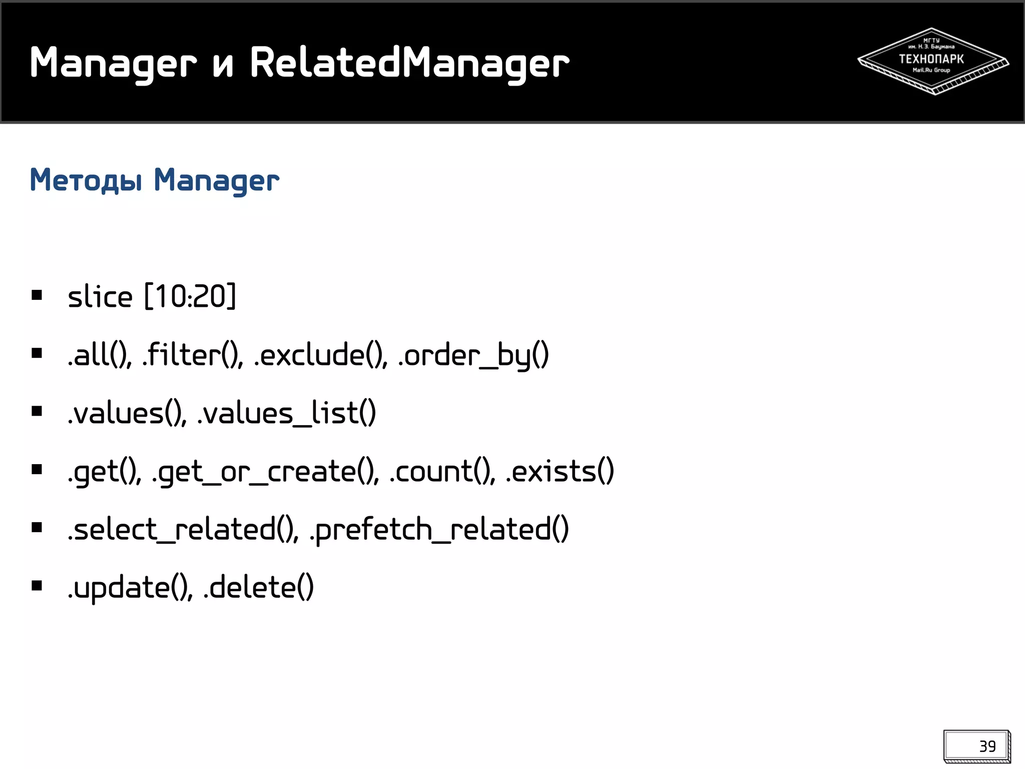Manager и RelatedManager
Методы Manager
 slice [10:20]
 .all(), .filter(), .exclude(), .order_by()
 .values(), .values_list()
 .get(), .get_or_create(), .count(), .exists()
 .select_related(), .prefetch_related()
 .update(), .delete()

39

 