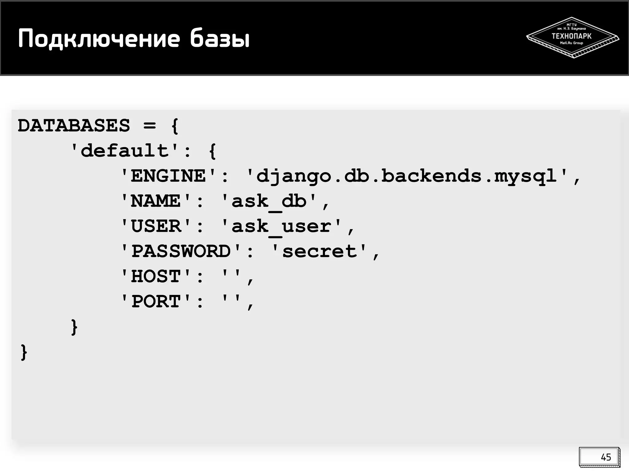 Подключение базы
DATABASES = {
'default': {
'ENGINE': 'django.db.backends.mysql',
'NAME': 'ask_db',
'USER': 'ask_user',
'PASSWORD': 'secret',
'HOST': '',
'PORT': '',
}
}

45

 