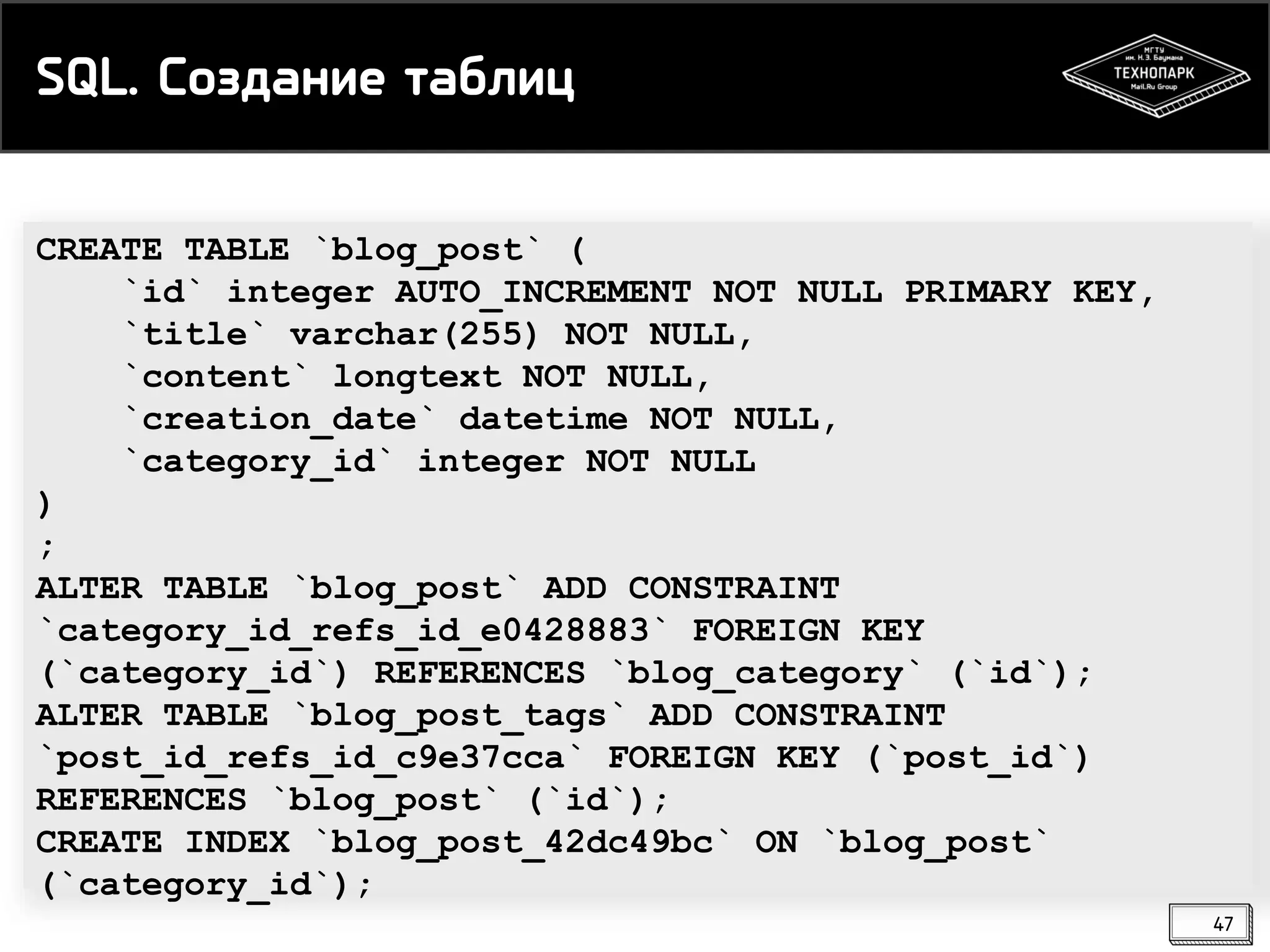 SQL. Создание таблиц
CREATE TABLE `blog_post` (
`id` integer AUTO_INCREMENT NOT NULL PRIMARY KEY,
`title` varchar(255) NOT NULL,
`content` longtext NOT NULL,
`creation_date` datetime NOT NULL,
`category_id` integer NOT NULL
)
;
ALTER TABLE `blog_post` ADD CONSTRAINT
`category_id_refs_id_e0428883` FOREIGN KEY
(`category_id`) REFERENCES `blog_category` (`id`);
ALTER TABLE `blog_post_tags` ADD CONSTRAINT
`post_id_refs_id_c9e37cca` FOREIGN KEY (`post_id`)
REFERENCES `blog_post` (`id`);
CREATE INDEX `blog_post_42dc49bc` ON `blog_post`
(`category_id`);
47

 