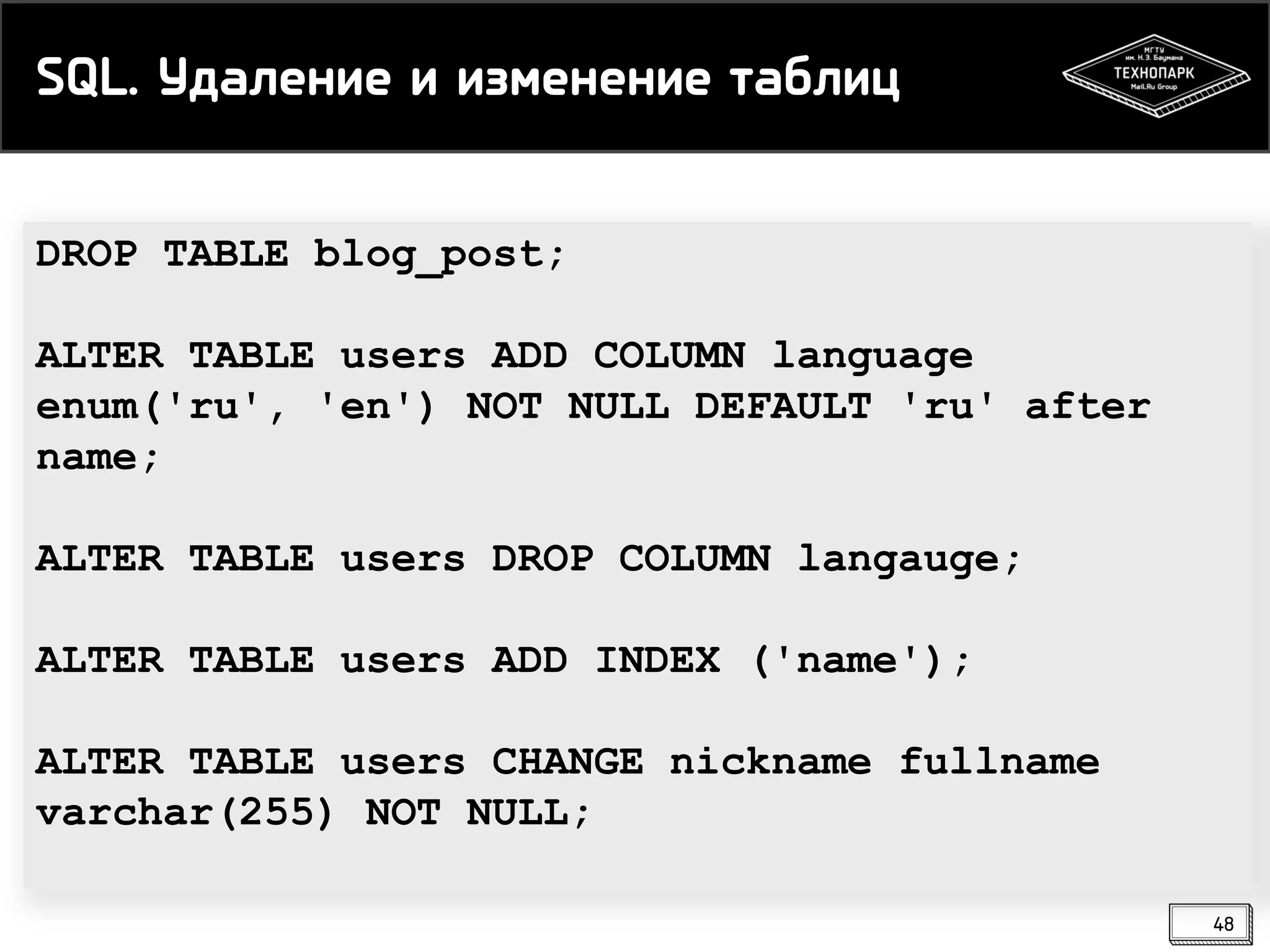 SQL. Удаление и изменение таблиц
DROP TABLE blog_post;
ALTER TABLE users ADD COLUMN language
enum('ru', 'en') NOT NULL DEFAULT 'ru' after
name;
ALTER TABLE users DROP COLUMN langauge;
ALTER TABLE users ADD INDEX ('name');
ALTER TABLE users CHANGE nickname fullname
varchar(255) NOT NULL;
48

 