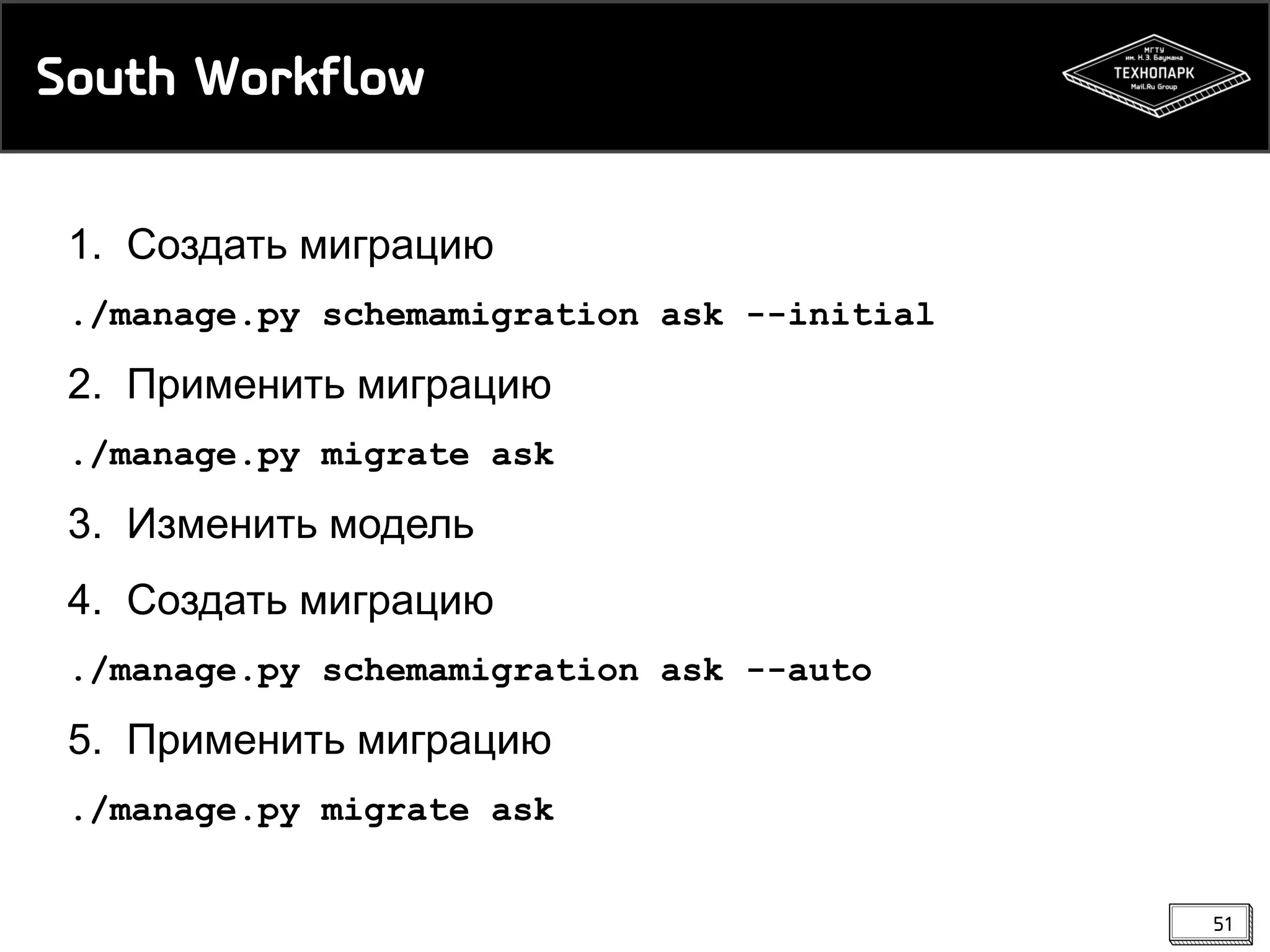 South Workflow
1. Создать миграцию
./manage.py schemamigration ask --initial

2. Применить миграцию
./manage.py migrate ask

3. Изменить модель
4. Создать миграцию
./manage.py schemamigration ask --auto

5. Применить миграцию
./manage.py migrate ask
51

 