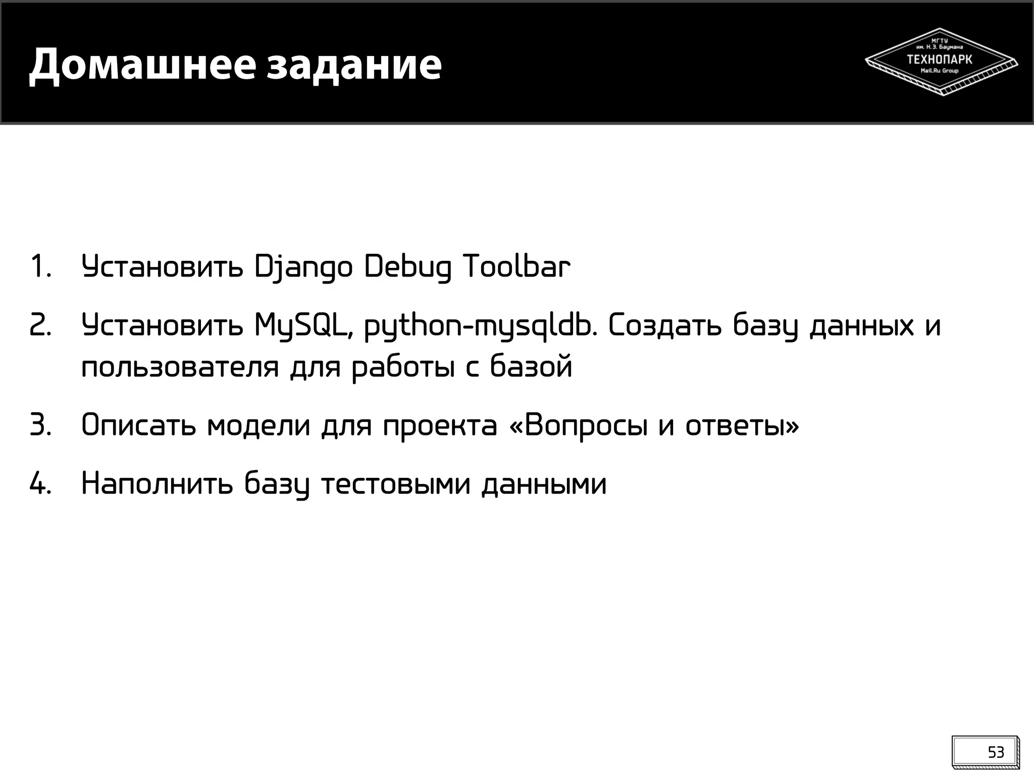 1. Установить Django Debug Toolbar
2. Установить MySQL, python-mysqldb. Создать базу данных и
пользователя для работы с базой
3. Описать модели для проекта «Вопросы и ответы»
4. Наполнить базу тестовыми данными

53

 
