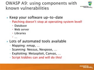  Keep your software up-to-date
◦ Patching doesn’t stop at operating system level!
 Database
 Web server
 Libraries
 …
 Lots of automated tools available
◦ Mapping: nmap, …
◦ Scanning: Nessus, Nexpose, …
◦ Exploiting: Metasploit, Canvas, …
◦ Script kiddies can and will do this!
 