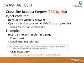  Cross Site Request Forgery (23% by IBM)
 Inject code that:
◦ Runs in the victim’s browser
◦ Open a session to a vulnerable 3rd party service
 Using the victim’s credentials
 Example:
◦ Insert a money transfer in a page
 Forum post
 Email message (phising)
 CSRF made easy!
https://www.youtube.com/watch?v=m0EHlfTgGUU
 