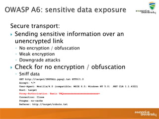 Secure transport:
 Sending sensitive information over an
unencrypted link
◦ No encryption / obfuscation
◦ Weak encryption
◦ Downgrade attacks
 Check for no encryption / obfuscation
◦ Sniff data
GET http://target/INSTALL.pgsql.txt HTTP/1.0
Accept: */*
User-Agent: Mozilla/4.0 (compatible; MSIE 6.0; Windows NT 5.0; .NET CLR 1.1.4322)
Host: target
Proxy-Authorization: Basic YWQxxxxxxxxxxxxxxxxxxxxxxxx=
Connection: Close
Pragma: no-cache
Referer: http://target/robots.txt
 