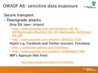 Secure transport:
 Downgrade attacks
◦ Strip SSL layer: stripssl
 http://www.blackhat.com/presentations/bh-dc-
09/Marlinspike/BlackHat-DC-09-Marlinspike-Defeating-
SSL.pdf
 http://www.youtube.com/watch?v=Dd5qGS-5C0I
◦ Hijack e.g. Facebook and Twitter sessions: Firesheep
 http://codebutler.github.com/firesheep/
 http://www.youtube.com/watch?v=O3NAM8oG1WM
◦ IBM’s Appscan (Not Free)
https://www.youtube.com/watch?v=rYlzTQlF8Ws
 