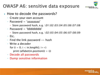  How to decode the passwords?
◦ Create your own account
◦ Password = ‘aaaaaaaa’
 Store password hash, e.g. 0102030405060708
◦ Password = ‘bbbbbbbb’
 Store password hash, e.g. 0203040506070809
◦ Etc.
◦ Find the link password ↔ hash
◦ Write a decoder
for (i = 0; i < in.length(); i++)
print (alfabet(in.position(i) + i))
◦ Decode all passwords
◦ Dump sensitive information
 