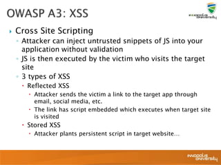  Cross Site Scripting
◦ Attacker can inject untrusted snippets of JS into your
application without validation
◦ JS is then executed by the victim who visits the target
site
◦ 3 types of XSS
 Reflected XSS
 Attacker sends the victim a link to the target app through
email, social media, etc.
 The link has script embedded which executes when target site
is visited
 Stored XSS
 Attacker plants persistent script in target website…
 