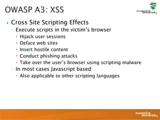  Cross Site Scripting Effects
◦ Execute scripts in the victim’s browser
 Hijack user sessions
 Deface web sites
 Insert hostile content
 Conduct phishing attacks
 Take over the user’s browser using scripting malware
◦ In most cases Javascript based
 Also applicable to other scripting languages
 
